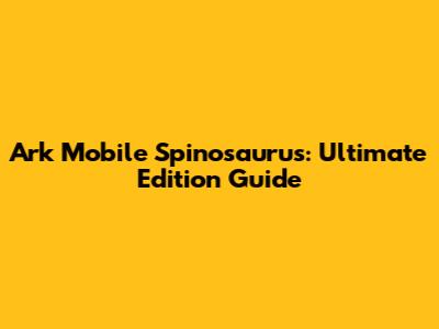 Ark Mobile Spinosaurus: Ultimate Edition Guide