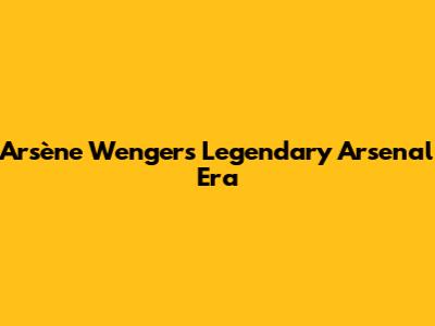 Arsène Wenger's Legendary Arsenal Era