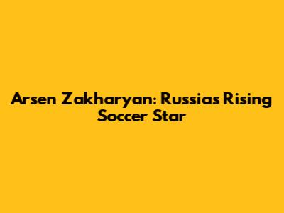 Arsen Zakharyan: Russia's Rising Soccer Star