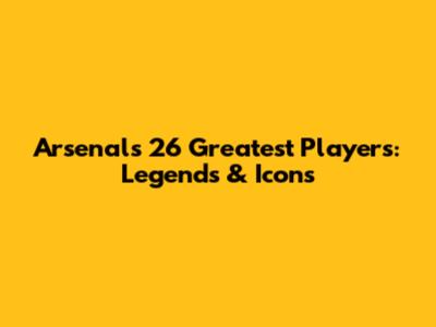 Arsenal's 26 Greatest Players: Legends & Icons