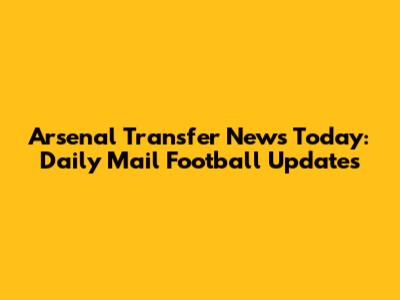 Arsenal Transfer News Today: Daily Mail Football Updates