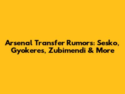 Arsenal Transfer Rumors: Sesko, Gyokeres, Zubimendi & More