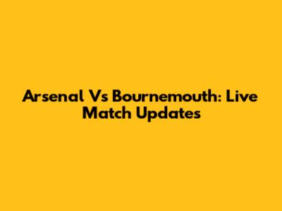 Arsenal Vs Bournemouth: Live Match Updates