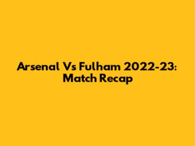 Arsenal Vs Fulham 2022-23: Match Recap