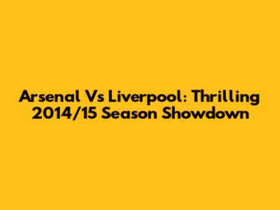 Arsenal Vs Liverpool: Thrilling 2014/15 Season Showdown