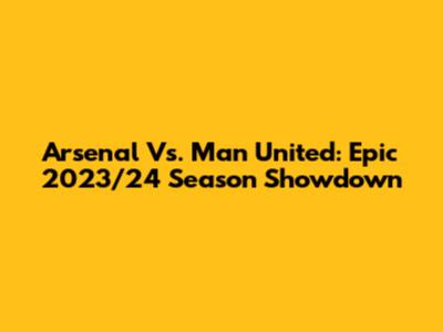 Arsenal Vs. Man United: Epic 2023/24 Season Showdown