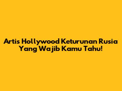 Artis Hollywood Keturunan Rusia Yang Wajib Kamu Tahu!
