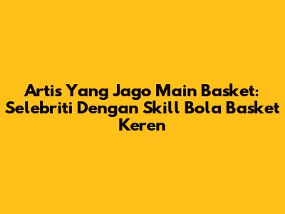 Artis Yang Jago Main Basket: Selebriti Dengan Skill Bola Basket Keren