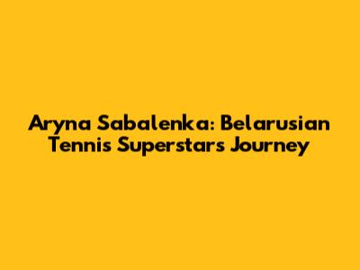 Aryna Sabalenka: Belarusian Tennis Superstar's Journey