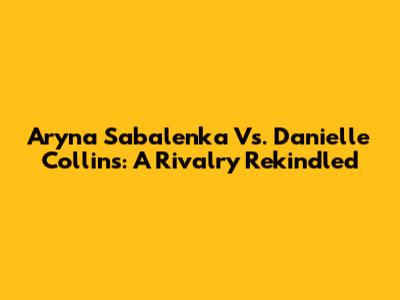 Aryna Sabalenka Vs. Danielle Collins: A Rivalry Rekindled