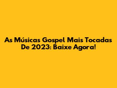 As Músicas Gospel Mais Tocadas De 2023: Baixe Agora!