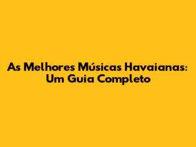As Melhores Músicas Havaianas: Um Guia Completo