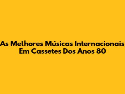 As Melhores Músicas Internacionais Em Cassetes Dos Anos 80