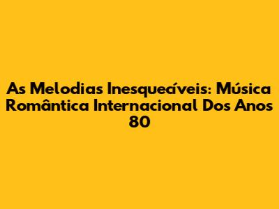 As Melodias Inesquecíveis: Música Romântica Internacional Dos Anos 80