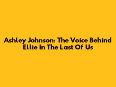 Ashley Johnson: The Voice Behind Ellie In The Last Of Us