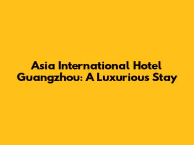Asia International Hotel Guangzhou: A Luxurious Stay
