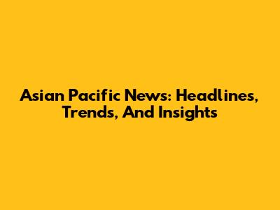 Asian Pacific News: Headlines, Trends, And Insights