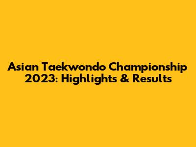 Asian Taekwondo Championship 2023: Highlights & Results