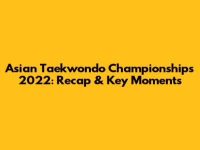 Asian Taekwondo Championships 2022: Recap & Key Moments