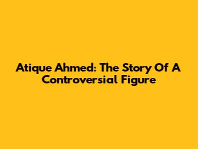 Atique Ahmed: The Story Of A Controversial Figure