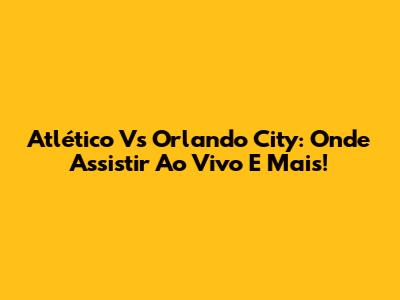 Atlético Vs Orlando City: Onde Assistir Ao Vivo E Mais!