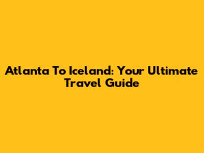 Atlanta To Iceland: Your Ultimate Travel Guide