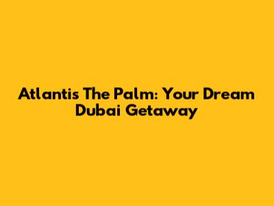 Atlantis The Palm: Your Dream Dubai Getaway
