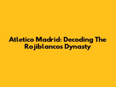 Atletico Madrid: Decoding The Rojiblancos' Dynasty