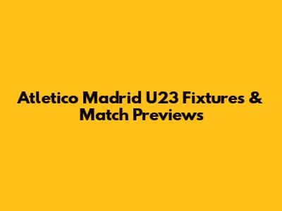 Atletico Madrid U23 Fixtures & Match Previews