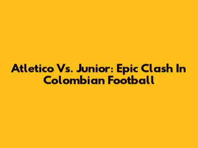 Atletico Vs. Junior: Epic Clash In Colombian Football