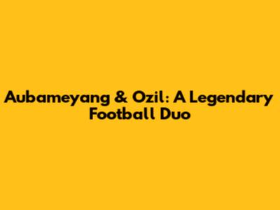Aubameyang & Ozil: A Legendary Football Duo