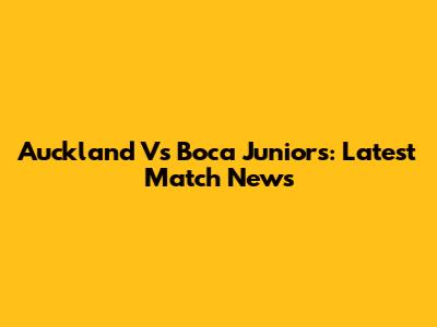 Auckland Vs Boca Juniors: Latest Match News