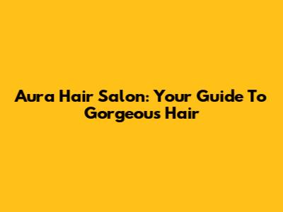 Aura Hair Salon: Your Guide To Gorgeous Hair