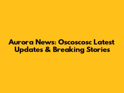 Aurora News: Oscoscosc Latest Updates & Breaking Stories