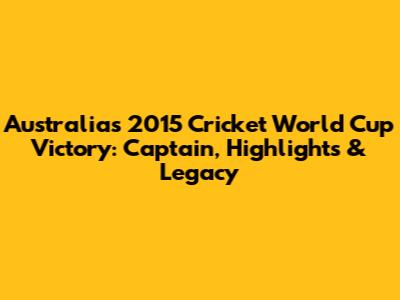 Australia's 2015 Cricket World Cup Victory: Captain, Highlights & Legacy