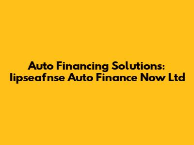 Auto Financing Solutions: Iipseafnse Auto Finance Now Ltd