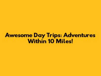 Awesome Day Trips: Adventures Within 10 Miles!