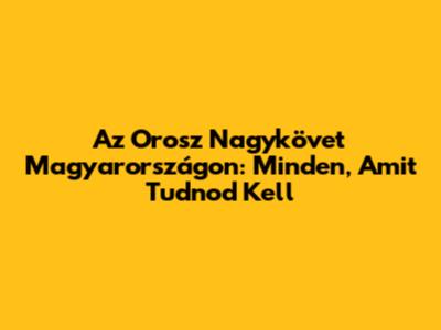 Az Orosz Nagykövet Magyarországon: Minden, Amit Tudnod Kell