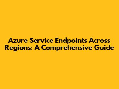 Azure Service Endpoints Across Regions: A Comprehensive Guide