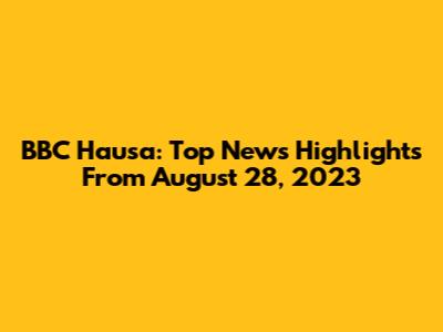 BBC Hausa: Top News Highlights From August 28, 2023