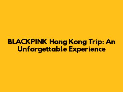BLACKPINK Hong Kong Trip: An Unforgettable Experience
