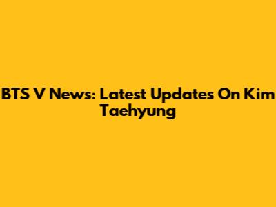 BTS V News: Latest Updates On Kim Taehyung