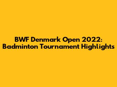 BWF Denmark Open 2022: Badminton Tournament Highlights