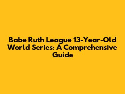Babe Ruth League 13-Year-Old World Series: A Comprehensive Guide