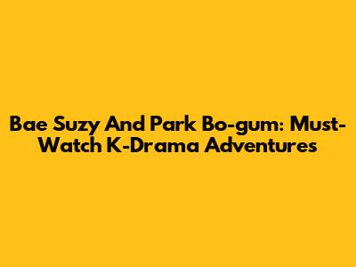 Bae Suzy And Park Bo-gum: Must-Watch K-Drama Adventures