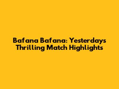 Bafana Bafana: Yesterday's Thrilling Match Highlights