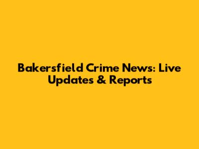 Bakersfield Crime News: Live Updates & Reports