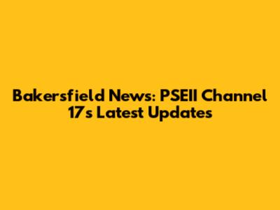 Bakersfield News: PSEII Channel 17's Latest Updates