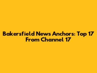 Bakersfield News Anchors: Top 17 From Channel 17