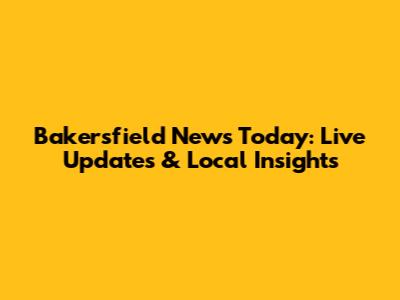 Bakersfield News Today: Live Updates & Local Insights